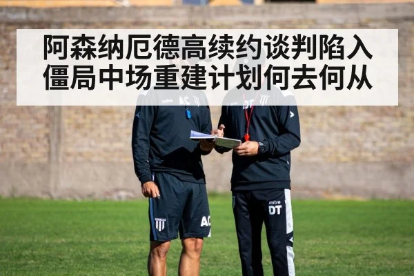 阿森纳厄德高续约谈判陷入僵局中场重建计划何去何从