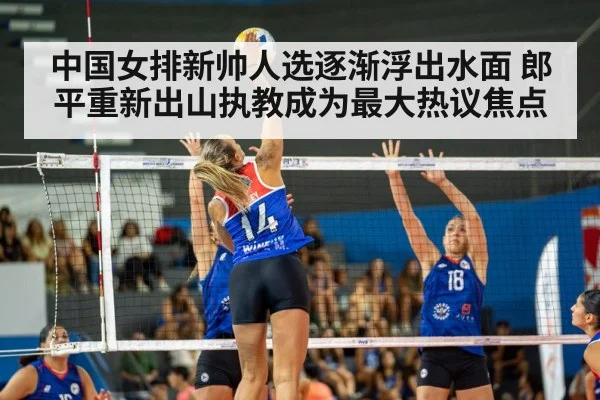 中国女排新帅人选逐渐浮出水面 郎平重新出山执教成为最大热议焦点