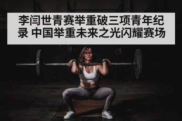 李闫世青赛举重破三项青年纪录 中国举重未来之光闪耀赛场