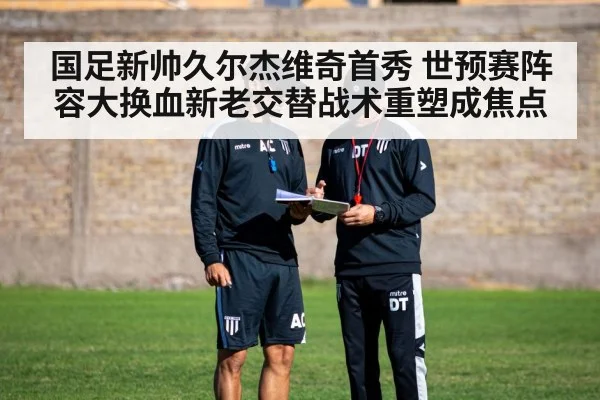国足新帅久尔杰维奇首秀 世预赛阵容大换血新老交替战术重塑成焦点